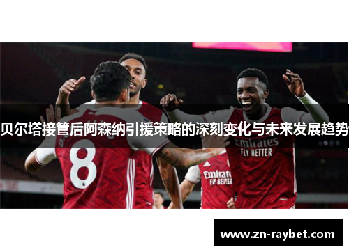 贝尔塔接管后阿森纳引援策略的深刻变化与未来发展趋势