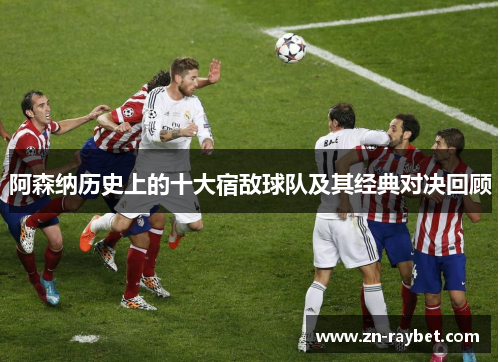 阿森纳历史上的十大宿敌球队及其经典对决回顾