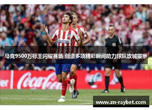 马竞9500万标王闪耀赛场 创造多项精彩瞬间助力球队攻城拔寨