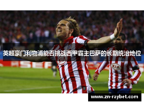 英超豪门利物浦能否挑战西甲霸主巴萨的长期统治地位