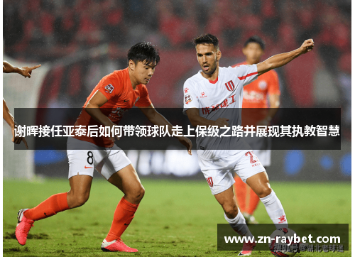 谢晖接任亚泰后如何带领球队走上保级之路并展现其执教智慧