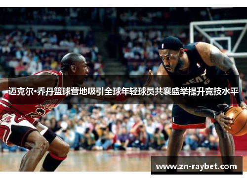 迈克尔·乔丹篮球营地吸引全球年轻球员共襄盛举提升竞技水平