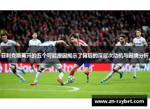 菲利克斯离开的五个可能原因揭示了背后的深层次动机与困境分析