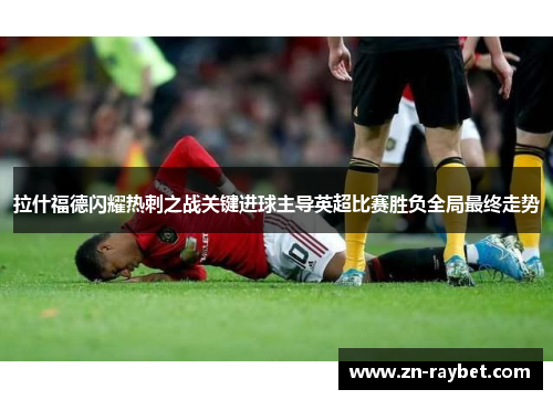 拉什福德闪耀热刺之战关键进球主导英超比赛胜负全局最终走势