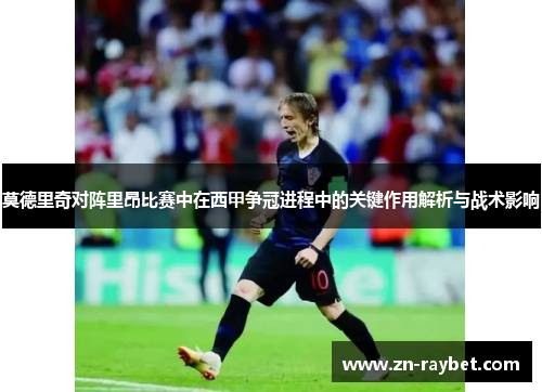 莫德里奇对阵里昂比赛中在西甲争冠进程中的关键作用解析与战术影响 莫德里奇对阵里昂比赛中在西甲争冠进程中的关键作用解析与战术影响