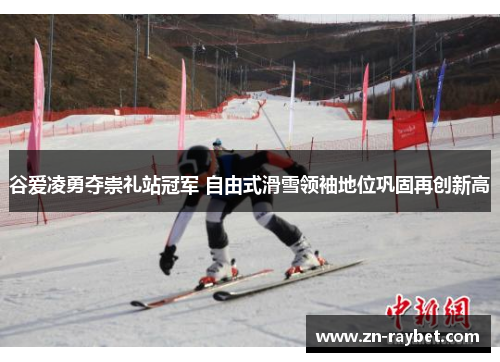 谷爱凌勇夺崇礼站冠军 自由式滑雪领袖地位巩固再创新高