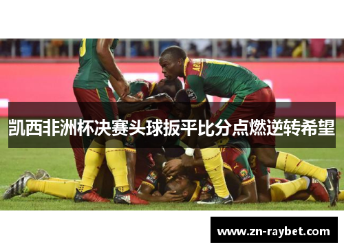 凯西非洲杯决赛头球扳平比分点燃逆转希望